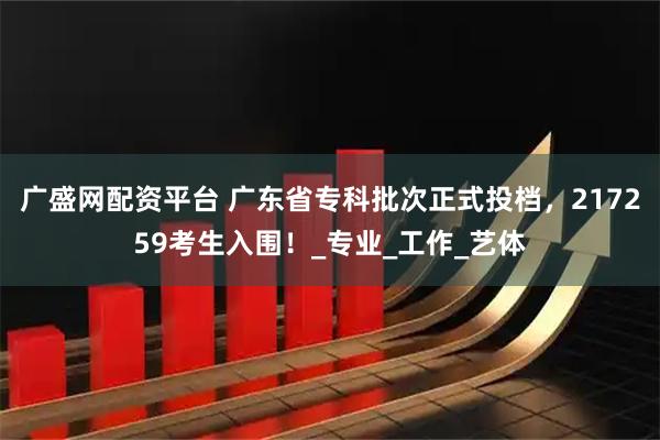 广盛网配资平台 广东省专科批次正式投档，217259考生入围！_专业_工作_艺体