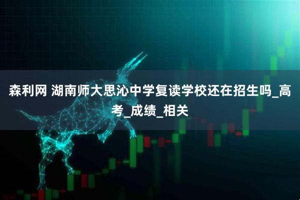 森利网 湖南师大思沁中学复读学校还在招生吗_高考_成绩_相关