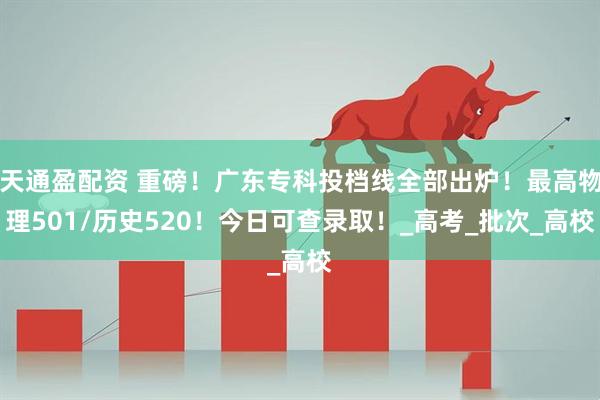 天通盈配资 重磅！广东专科投档线全部出炉！最高物理501/历史520！今日可查录取！_高考_批次_高校