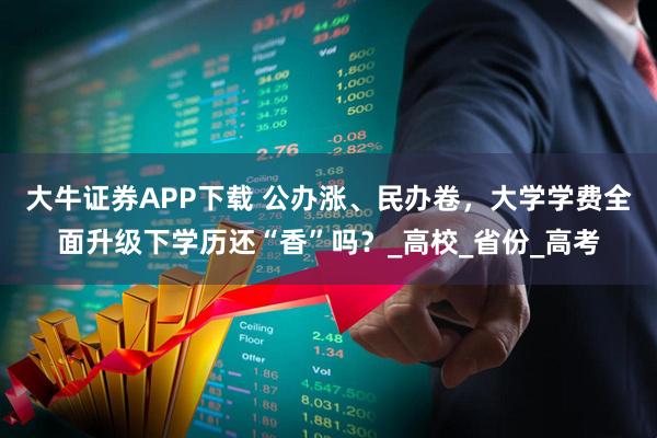 大牛证券APP下载 公办涨、民办卷，大学学费全面升级下学历还“香”吗？_高校_省份_高考