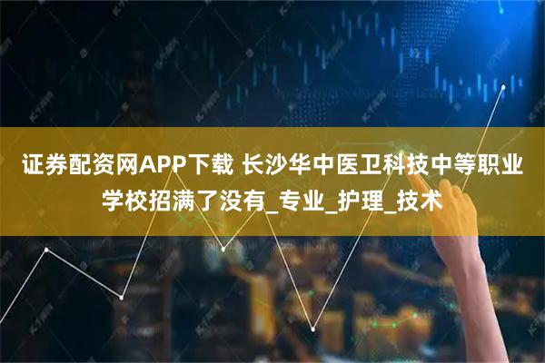 证券配资网APP下载 长沙华中医卫科技中等职业学校招满了没有_专业_护理_技术