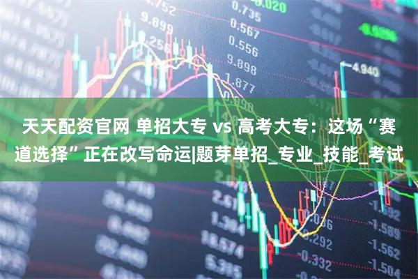 天天配资官网 单招大专 vs 高考大专：这场“赛道选择”正在改写命运|题芽单招_专业_技能_考试