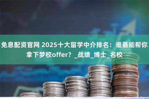 免息配资官网 2025十大留学中介排名：谁最能帮你拿下梦校offer？_战绩_博士_名校