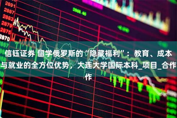 信钰证券 留学俄罗斯的“隐藏福利”：教育、成本与就业的全方位优势，大连大学国际本科_项目_合作
