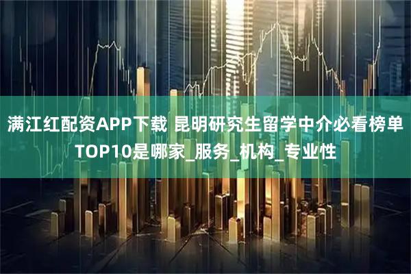 满江红配资APP下载 昆明研究生留学中介必看榜单TOP10是哪家_服务_机构_专业性