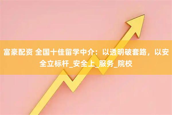 富豪配资 全国十佳留学中介：以透明破套路，以安全立标杆_安全上_服务_院校