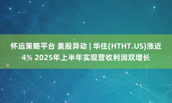 怀远策略平台 美股异动 | 华住(HTHT.US)涨近4% 2025年上半年实现营收利润双增长