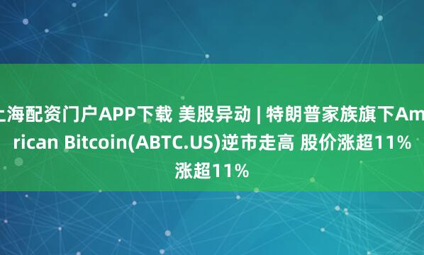 上海配资门户APP下载 美股异动 | 特朗普家族旗下American Bitcoin(ABTC.US)逆市走高 股价涨超11%