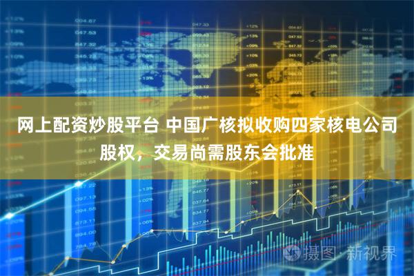 网上配资炒股平台 中国广核拟收购四家核电公司股权，交易尚需股东会批准