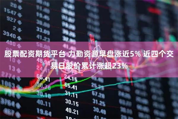 股票配资期货平台 力勤资源早盘涨近5% 近四个交易日股价累计涨超23%