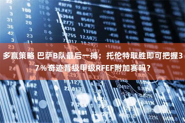 多赢策略 巴萨B队最后一搏：托伦特取胜即可把握37％奇迹晋级甲级RFEF附加赛吗？