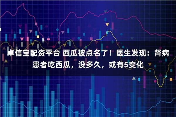卓信宝配资平台 西瓜被点名了！医生发现：肾病患者吃西瓜，没多久，或有5变化