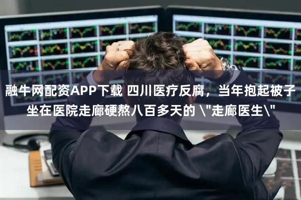 融牛网配资APP下载 四川医疗反腐,当年抱起被子坐在医院走廊硬熬八百多天的